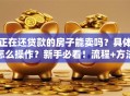 正在还贷款的房子能卖吗？具体怎么操作？新手必看！流程+方法全解析，简单易懂