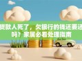 贷款人死了，欠银行的钱还要还吗？家属必看处理指南