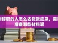 刚辞职的人怎么去贷款应急，需要准备哪些材料呢