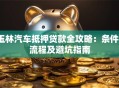 玉林汽车抵押贷款全攻略：条件、流程及避坑指南