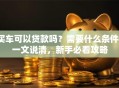 买车可以贷款吗？需要什么条件？一文说清，新手必看攻略