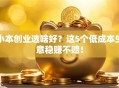 小本创业选啥好？这5个低成本生意稳赚不赔！