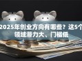 2025年创业方向有哪些？这5个领域潜力大、门槛低