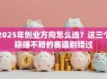 2025年创业方向怎么选？这三个稳赚不赔的赛道别错过