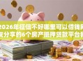 2026年征信不好哪里可以借钱网友分享的6个房产抵押贷款平台我觉得不错！