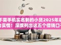 不需手机实名制的小贷2025年后台实情！深度列出这五个借钱口子不用实名制的小贷