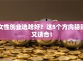 女性创业选啥好？这5个方向稳赚又适合！