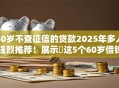 60岁不查征信的贷款2025年多人强烈推荐！展示​这5个60岁借钱不查征信的口子