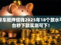 豪车抵押借钱2025年18个放水平台秒下款实测可下！