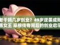 老干妈几岁创业？49岁逆袭成辣酱女王 草根传奇背后的创业启示