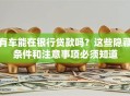 有车能在银行贷款吗？这些隐藏条件和注意事项必须知道