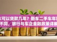 车可以贷款几年？新车二手车年限不同，银行与车企金融政策详解