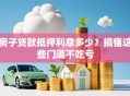 房子贷款抵押利息多少？搞懂这些门道不吃亏