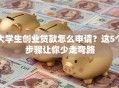 大学生创业贷款怎么申请？这5个步骤让你少走弯路