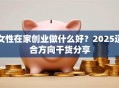 女性在家创业做什么好？2025适合方向干货分享