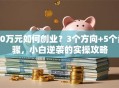 10万元如何创业？3个方向+5个步骤，小白逆袭的实操攻略