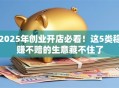 2025年创业开店必看！这5类稳赚不赔的生意藏不住了