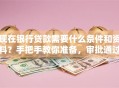 现在银行贷款需要什么条件和资料？手把手教你准备，审批通过率更高！