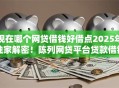 现在哪个网贷借钱好借点2025年独家解密！陈列网贷平台贷款借钱口子软件好借