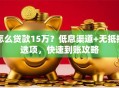 怎么贷款15万？低息渠道+无抵押选项，快速到账攻略