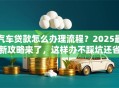 汽车贷款怎么办理流程？2025最新攻略来了，这样办不踩坑还省钱