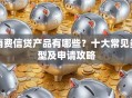 消费信贷产品有哪些？十大常见类型及申请攻略