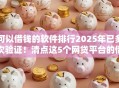可以借钱的软件排行2025年已多次验证！清点这5个网贷平台的借款排行可以参考
