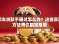 买车贷款不通过怎么办？这些实用方法帮你搞定难题