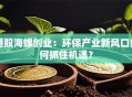 港股海螺创业：环保产业新风口如何抓住机遇？