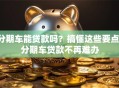 分期车能贷款吗？搞懂这些要点，分期车贷款不再难办