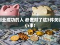 创业成功的人 都做对了这3件关键小事！