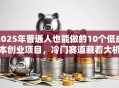 2025年普通人也能做的10个低成本创业项目，冷门赛道藏着大机会！