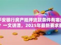 平安银行房产抵押贷款条件有哪些？一文讲清，2025年最新要求别错过