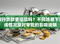 银行贷款查征信吗？不同场景下查询情况及对审批的影响说明