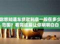 你想知道车贷款利息一般在多少范围？看完这篇让你明明白白