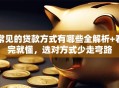 常见的贷款方式有哪些全解析+看完就懂，选对方式少走弯路