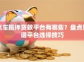 汽车抵押贷款平台有哪些？盘点靠谱平台选择技巧