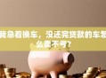 我急着换车，没还完贷款的车怎么卖不亏？
