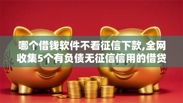 哪个借钱软件不看征信下款,全网收集5个有负债无征信信用的借贷软件