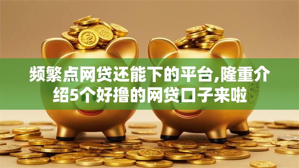 频繁点网贷还能下的平台,隆重介绍5个好撸的网贷口子来啦