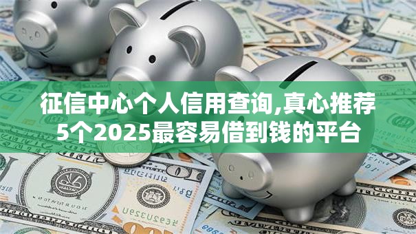 征信中心个人信用查询,真心推荐5个2025最容易借到钱的平台