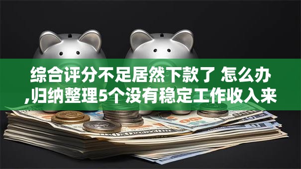 综合评分不足居然下款了 怎么办,归纳整理5个没有稳定工作收入来源的口子