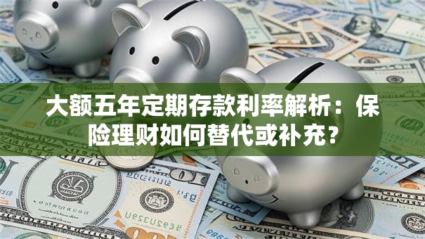 大额五年定期存款利率解析：保险理财如何替代或补充？