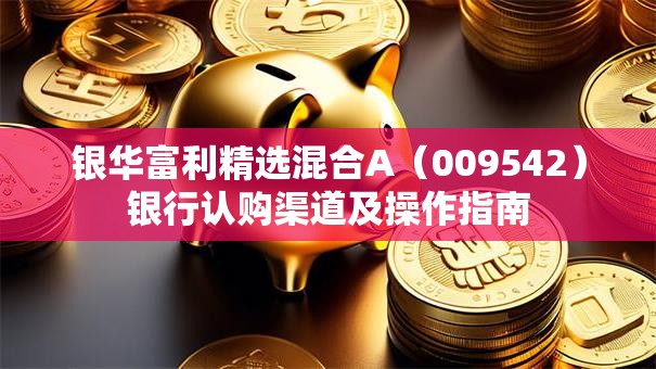 银华富利精选混合A（009542）银行认购渠道及操作指南