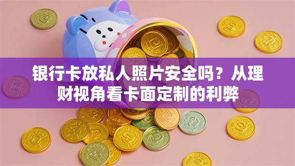 银行卡放私人照片安全吗？从理财视角看卡面定制的利弊