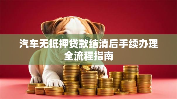 汽车无抵押贷款结清后手续办理全流程指南