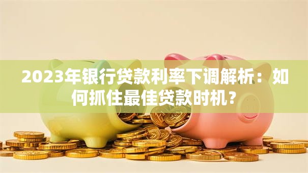 2023年银行贷款利率下调解析：如何抓住最佳贷款时机？