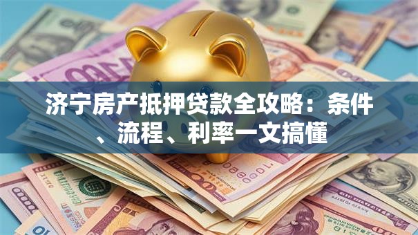 济宁房产抵押贷款全攻略：条件、流程、利率一文搞懂