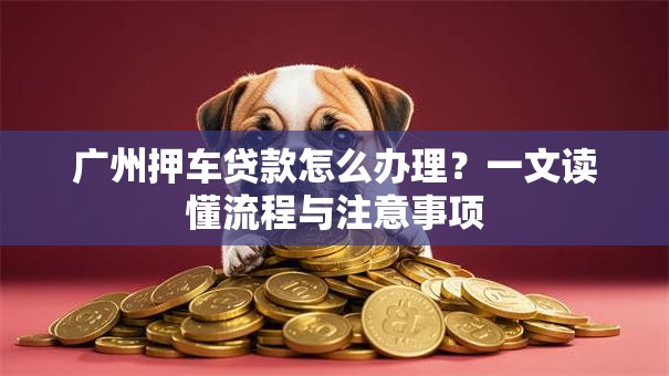 广州押车贷款怎么办理？一文读懂流程与注意事项