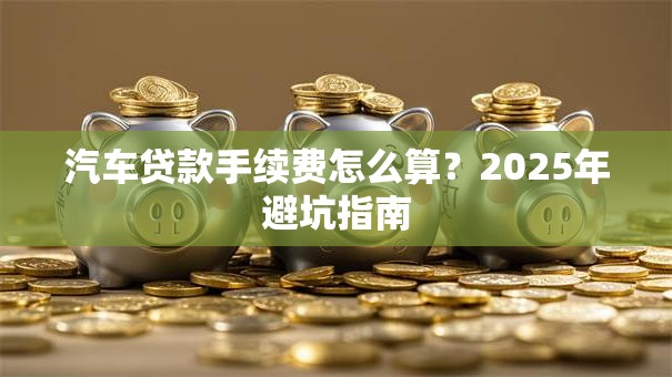 汽车贷款手续费怎么算？2025年避坑指南